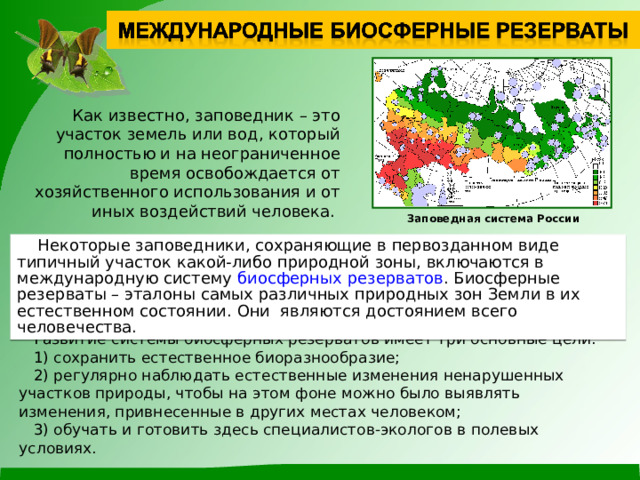  Как известно, заповедник – это участок земель или вод, который полностью и на неограниченное время освобождается от хозяйственного использования и от иных воздействий человека. Заповедная система России  Некоторые заповедники, сохраняющие в первозданном виде типичный участок какой-либо природной зоны, включаются в международную систему биосферных резерватов . Биосферные резерваты – эталоны самых различных природных зон Земли в их естественном состоянии. Они являются достоянием всего человечества.  Развитие системы биосферных резерватов имеет три основные цели:  1) сохранить естественное биоразнообразие;  2) регулярно наблюдать естественные изменения ненарушенных участков природы, чтобы на этом фоне можно было выявлять изменения, привнесенные в других местах человеком;  3) обучать и готовить здесь специалистов-экологов в полевых условиях. 