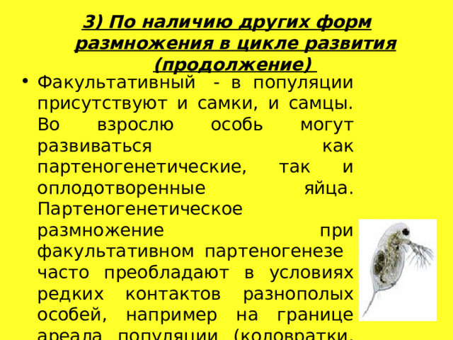 3) По наличию других форм размножения в цикле развития (продолжение)   Факультативный  - в популяции присутствуют и самки, и самцы. Во взрослю особь могут развиваться как партеногенетические, так и оплодотворенные яйца. Партеногенетическое размножение при факультативном партеногенезе часто преобладают в условиях редких контактов разнополых особей, например на границе ареала популяции (коловратки, дафнии, моллюски, многоножки, бабочки, жуки) Факультативный  - в популяции присутствуют и самки, и самцы. Во взрослю особь могут развиваться как партеногенетические, так и оплодотворенные яйца. Партеногенетическое размножение при факультативном партеногенезе часто преобладают в условиях редких контактов разнополых особей, например на границе ареала популяции (коловратки, дафнии, моллюски, многоножки, бабочки, жуки) 