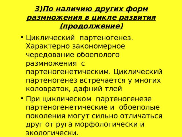 3)По наличию других форм размножения в цикле развития (продолжение) Циклический  партеногенез. Характерно закономерное чередование обоеполого размножения с партеногенетическим. Циклический партеногенез встречается у многих коловраток, дафний тлей При циклическом партеногенезе партеногенетические и обоеполые поколения могут сильно отличаться друг от руга морфологически и экологически. Циклический  партеногенез. Характерно закономерное чередование обоеполого размножения с партеногенетическим. Циклический партеногенез встречается у многих коловраток, дафний тлей При циклическом партеногенезе партеногенетические и обоеполые поколения могут сильно отличаться друг от руга морфологически и экологически. 