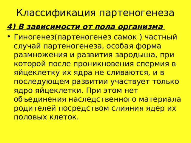 Классификация партеногенеза 4) В зависимости от пола организма Гиногенез(партеногенез самок ) частный случай партеногенеза, особая форма размножения и развития зародыша, при которой после проникновения спермия в яйцеклетку их ядра не сливаются, и в последующем развитии участвует только ядро яйцеклетки. При этом нет объединения наследственного материала родителей посредством слияния ядер их половых клеток. 