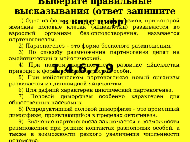 Выберите правильные высказывания (ответ запишите в виде цифр)   1) Одна из форм  размножения организмов, при которой женские половые клетки (яйцеклетки) развиваются во взрослый организм без оплодотворения, называется партеногенезом. 2) Партеногенез – это форма бесполого размножения. 3) По способу размножения партеногенез делят на амейотический и мейотический. 4) При полном партеногенезе развитие яйцеклетки приводит к формированию взрослой особи. 5) При мейотическом партеногенезе новый организм развивается из диплоидной яйцеклетки. 6) Для дафний характерен циклический партеногенез. 7) Половой диморфизм особенно характерен для общественных насекомых. 8) Репродуктивный половой диморфизм – это временный диморфизм, проявляющийся в пределах онтогенеза. 9)  Значение партеногенеза заключается в возможности размножения при редких контактах разнополых особей, а также в возможности резкого увеличения численности потомства. 1,4,6,7,9  