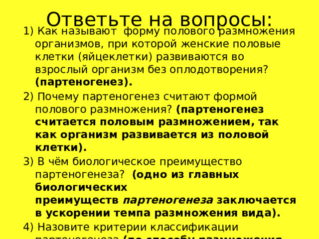 Ответьте на вопросы: 1) Как называют форму полового размножения организмов, при которой женские половые клетки (яйцеклетки) развиваются во взрослый организм без оплодотворения? (партеногенез). 2) Почему партеногенез считают формой полового размножения? (партеногенез считается половым размножением, так как организм развивается из половой клетки). 3) В чём биологическое преимущество партеногенеза? (одно из главных биологических преимуществ  партеногенеза  заключается в ускорении темпа размножения вида). 4) Назовите критерии классификации партеногенеза (по способу размножения, по полноте протекания, по наличию мейоза в цикле развития, по наличию других форм размножения в цикле развития). 