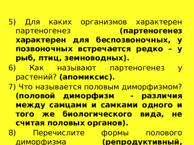 5) Для каких организмов характерен партеногенез (партеногенез характерен для беспозвоночных, у позвоночных встречается редко – у рыб, птиц, земноводных). 6) Как называют партеногенез у растений? (апомиксис). 7) Что называется половым диморфизмом? (половой диморфизм - различия между самцами и самками одного и того же биологического вида, не считая половых органов). 8) Перечислите формы полового диморфизма (репродуктивный, эволюционный, модификационный). 