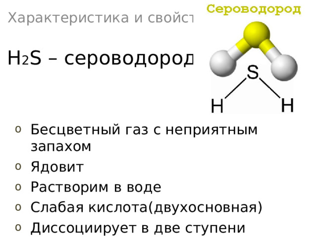 Характеристика и свойства H 2 S – сероводород Бесцветный газ с неприятным запахом Ядовит Растворим в воде Слабая кислота(двухосновная) Диссоциирует в две ступени 