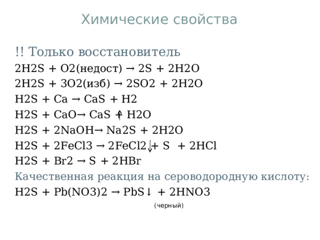 Химические свойства !! Только восстановитель 2H2S + O2(недост) → 2S + 2H2O 2H2S + 3O2(изб) → 2S О 2 + 2H2O H2S + Ca → CaS + H2 H2S + CaO→ CaS + H2O H2S + 2NaOH→ Na2S + 2H2O H2S + 2FeCl3 → 2FeCl2 + S  + 2HCl H2S + Br2 → S + 2HBr Качественная реакция на сероводородную кислоту: H2S + Pb(NO3)2 → PbS↓ + 2HNO3  ( черный ) 