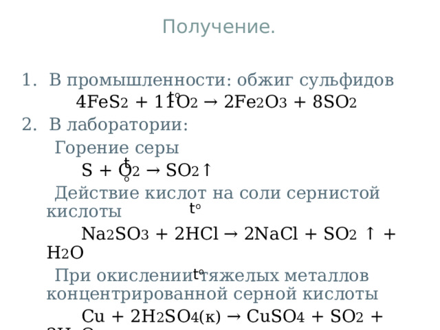 Получение. 1. В промышленности: обжиг сульфидов  4 FeS 2 + 11 O 2 → 2 Fe 2 O 3 + 8 SO 2 2. В лаборатории:  Горение серы  S + O 2 → SO 2 ↑  Действие кислот на соли сернистой кислоты  Na 2 SO 3 + 2HCl → 2NaCl + SO 2  ↑ + H 2 O  При окислении тяжелых металлов концентрированной серной кислоты  Cu + 2H 2 SO 4 (к) → CuSO 4 + SO 2 + 2H 2 O t o t o t o t o 
