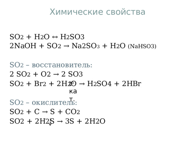 Химические свойства SO 2 + H 2 O ↔ H 2 SO 3 2NaOH + SO 2 → Na 2 SO 3 + H 2 O (NaHSO3)   SO 2 – восстановитель: 2 SO 2 + O 2 → 2 SO 3   SO 2 + Br 2 + 2H 2 O → H 2 SO 4 + 2HBr SO 2 – окислитель: SO 2 + С → S + С O 2   SO 2 + 2H 2 S → 3S + 2H 2 O t o кат. 