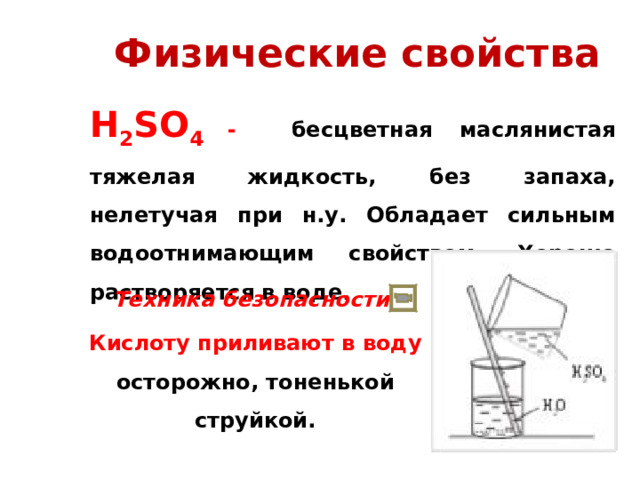 Физические свойства H 2 SO 4  - бесцветная маслянистая тяжелая жидкость, без запаха, нелетучая при н.у. Обладает сильным водоотнимающим свойством. Хорошо растворяется в воде. Техника безопасности: Кислоту приливают в воду осторожно, тоненькой струйкой. 