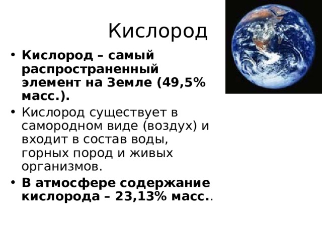 Кислород Кислород – самый распространенный элемент на Земле (49,5% масс.). Кислород существует в самородном виде (воздух) и входит в состав воды, горных пород и живых организмов. В атмосфере содержание кислорода – 23,13% масс. . 