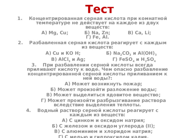 Тест  1. Концентрированная серная кислота при комнатной температуре не действует на каждое из двух веществ:  А) Mg, Cu; Б) Na, Zn; В) Ca, Li; Г) Fe, Al. 2. Разбавленная серная кислота реагирует с каждым из веществ:  А) Cu и KO H; Б) Na 2 CO 3 и Al(OH) 3   В) AlCl 3 и Ag; Г) FeSO 4 и H 2 SO 4 3. При разбавлении серной кислоты всегда приливают кислоту к воде. Чем опасно разбавление концентрированной серной кислоты приливанием к ней воды?:  А) Может возникнуть пожар;  Б) Может произойти разложение воды;  В) Может выделиться ядовитое вещество;  Г) Может произойти разбрызгивание раствора вследствие выделения теплоты. 4. Водный раствор серной кислоты реагирует с каждым из веществ:  А) С цинком и оксидом натрия;  Б) С железом и оксидом углерода (II);  В) С алюминием и хлоридом натрия;  Г) С медью и гидроксидом калия.  