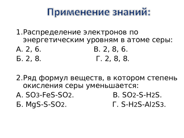 1.Распределение электронов по энергетическим уровням в атоме серы: А. 2, 6. В. 2, 8, 6. Б. 2, 8. Г. 2, 8, 8. 2.Ряд формул веществ, в котором степень окисления серы уменьшается: А . SO 3 -FeS-SO 2 . В . SO 2 -S-H 2 S. Б . MgS-S-SO 2 . Г. S - H 2 S - Al 2 S 3 . 