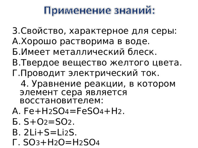 3.Свойство, характерное для серы: А.Хорошо растворима в воде. Б.Имеет металлический блеск. В.Твердое вещество желтого цвета. Г.Проводит электрический ток.  4. Уравнение реакции, в котором элемент сера является восстановителем: А . Fe+H 2 SO 4 =FeSO 4 +H 2 . Б . S+O 2 =SO 2 . В. 2Li+S=Li 2 S. Г. SO 3 +H 2 O=H 2 SO 4 