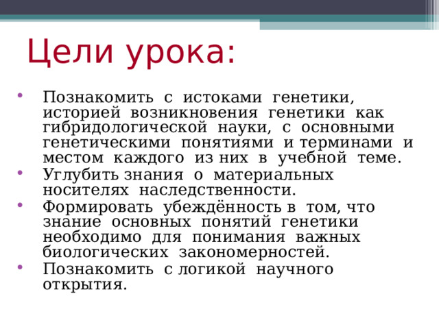 Цели урока:  Познакомить с истоками генетики, историей возникновения генетики как гибридологической науки, с основными генетическими понятиями и терминами и местом каждого из них в учебной теме. Углубить знания о материальных носителях наследственности. Формировать убеждённость в том, что знание основных понятий генетики необходимо для понимания важных биологических закономерностей. Познакомить с логикой научного открытия. 