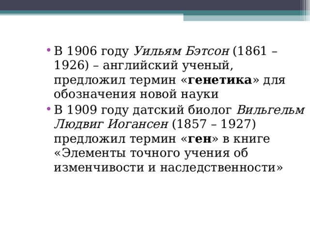 В 1906 году Уильям Бэтсон (1861 – 1926) – английский ученый, предложил термин « генетика » для обозначения новой науки В 1909 году датский биолог Вильгельм Людвиг Иогансен (1857 – 1927) предложил термин « ген » в книге «Элементы точного учения об изменчивости и наследственности»  