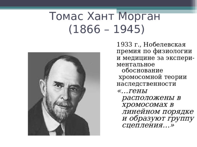 Томас Хант Морган  (1866 – 1945) 1933 г., Нобелевская премия по физиологии и медицине за экспери- ментальное обоснование  хромосомной теории наследственности «…гены расположены в хромосомах в линейном порядке и образуют группу сцепления…» 