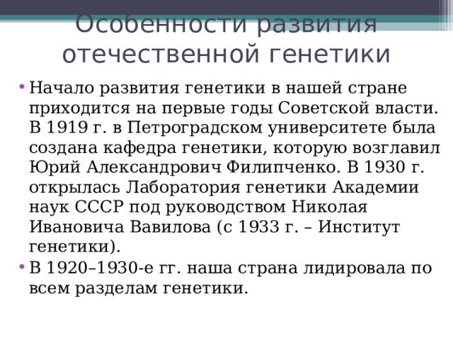 Особенности развития отечественной генетики Начало развития генетики в нашей стране приходится на первые годы Советской власти. В 1919 г. в Петроградском университете была создана кафедра генетики, которую возглавил Юрий Александрович Филипченко. В 1930 г. открылась Лаборатория генетики Академии наук СССР под руководством Николая Ивановича Вавилова (с 1933 г. – Институт генетики). В 1920–1930-е гг. наша страна лидировала по всем разделам генетики.  