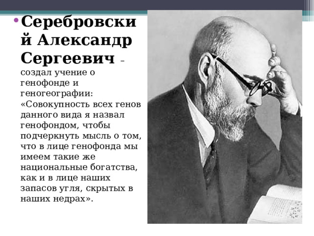 Серебровский Александр Сергеевич – создал учение о генофонде и геногеографии: «Совокупность всех генов данного вида я назвал генофондом, чтобы подчеркнуть мысль о том, что в лице генофонда мы имеем такие же национальные богатства, как и в лице наших запасов угля, скрытых в наших недрах».  