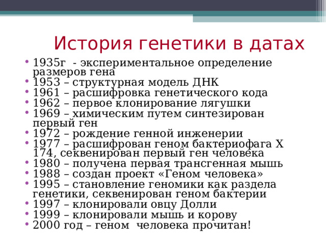 История генетики в датах 1935г - экспериментальное определение размеров гена 1953 – структурная модель ДНК 1961 – расшифровка генетического кода 1962 – первое клонирование лягушки 1969 – химическим путем синтезирован первый ген 1972 – рождение генной инженерии 1977 – расшифрован геном бактериофага Х 174, секвенирован первый ген человека 1980 – получена первая трансгенная мышь 1988 – создан проект «Геном человека» 1995 – становление геномики как раздела генетики, секвенирован геном бактерии 1997 – клонировали овцу Долли 1999 – клонировали мышь и корову 2000 год – геном человека прочитан! 