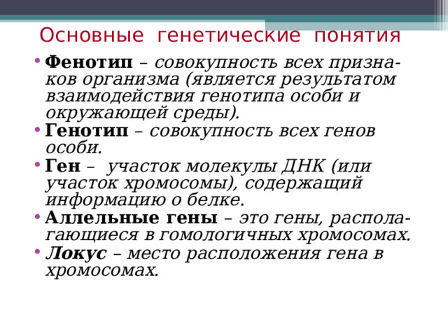 Основные генетические понятия Фенотип – совокупность всех призна-ков организма (является результатом взаимодействия генотипа особи и окружающей среды). Генотип – совокупность всех генов особи. Ген – участок молекулы ДНК (или участок хромосомы), содержащий информацию о белке. Аллельные гены – это гены, распола-гающиеся в гомологичных хромосомах. Локус – место расположения гена в хромосомах. 