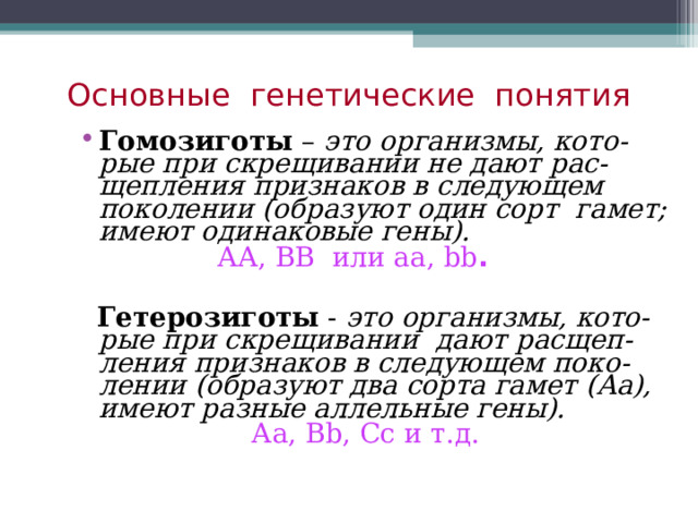 Основные генетические понятия Гомозиготы – это организмы, кото-рые при скрещивании не дают рас-щепления признаков в следующем поколении (образуют один сорт гамет; имеют одинаковые гены).   АА, ВВ или аа, bb .   Гетерозиготы - это организмы, кото-рые при скрещивании дают расщеп-ления признаков в следующем поко-лении (образуют два сорта гамет (Аа), имеют разные аллельные гены).  Аа, В b , Сс и т.д. 