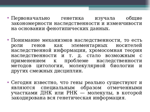 Первоначально генетика изучала общие закономерности наследственности и изменчивости на основании фенотипических данных.  Понимание механизмов наследственности, то есть роли генов как элементарных носителей наследственной информации, хромосомная теория наследственности и т. д. стало возможным с применением к проблеме наследственности методов цитологии, молекулярной биологии и других смежных дисциплин.  Сегодня известно, что гены реально существуют и являются специальным образом отмеченными участками ДНК или РНК — молекулы, в которой закодирована вся генетическая информация . 