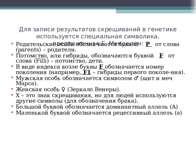 Для записи результатов скрещиваний в генетике используется специальная символика, предложенная Г. Менделем: Родительские особи обозначаются буквой Р от слова ( parents ) – родители. Потомство, или гибриды, обозначаются буквой F от слова ( Filli ) – потомство, дети. В виде индекса возле буквы F обозначается номер поколения (например,  F 1 – гибриды первого поколе-ния). Мужская особь обозначается символом ♂ (щит и меч Марса). Женская особь ♀ (Зеркало Венеры). Х – это знак скрещивания, но для людей используются другие символы (для обозначения брака). Большой буквой обозначается доминантный аллель (А) Маленькой буквой обозначается рецессивный аллель (а) 