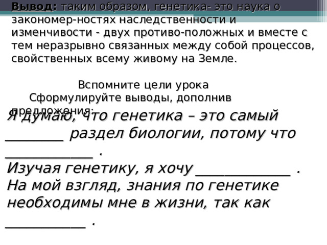 Вывод : таким образом, генетика- это наука о закономер-ностях наследственности и изменчивости - двух противо-положных и вместе с тем неразрывно связанных между собой процессов, свойственных всему живому на Земле.  Вспомните цели урока  Сформулируйте выводы, дополнив предложения: Я думаю, что генетика – это самый ________ раздел биологии, потому что ____________ . Изучая генетику, я хочу _____________ . На мой взгляд, знания по генетике необходимы мне в жизни, так как ___________ .  