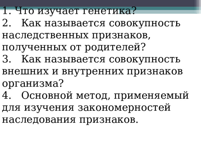 1. Что изучает генетика? 2. Как называется совокупность наследственных признаков, полученных от родителей? 3. Как называется совокупность внешних и внутренних признаков организма? 4. Основной метод, применяемый для изучения закономерностей наследования признаков. 