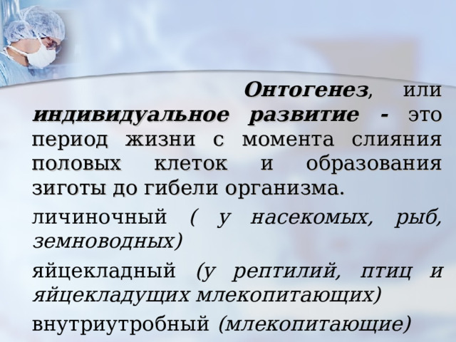  Онтогенез , или индивидуальное развитие - это период жизни с момента слияния половых клеток и образования зиготы до гибели организма. личиночный ( у насекомых, рыб, земноводных) яйцекладный (у рептилий, птиц и яйцекладущих млекопитающих) внутриутробный (млекопитающие)  https://yandex.ru/video/preview/8881557202985717238  