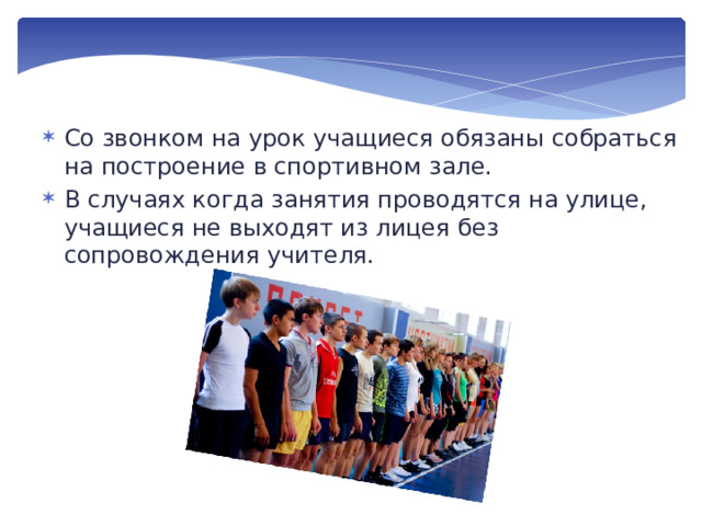 Со звонком на урок учащиеся обязаны собраться на построение в спортивном зале. В случаях когда занятия проводятся на улице, учащиеся не выходят из лицея без сопровождения учителя. 