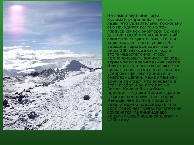 На самой вершине горы Килиманджаро лежат вечные льды, что удивительно, поскольку она находится всего на три градуса южнее экватора. Однако данные новейших исследований свидетельствуют о том, что эти льды медленно отступают. На вершине горы выпадает всего лишь 200 мм осадков в год, и этого недостаточно, чтобы компенсировать количество воды, теряемое во время таяния снегов. Некоторые ученые полагают, что вулкан снова разогревается и это ускоряет процесс таяния его снеговой шапки, между тем как другие считают, что виновато в этом глобальное потепление Земли. Какова бы ни была причина, ледники Килиманджаро в настоящее время, бесспорно, меньше, чем были в прошлом веке, и можно предсказать, что если подобные темпы потепления сохранятся, Килиманджаро лишится своей ледяной шапки к 2200 году. 