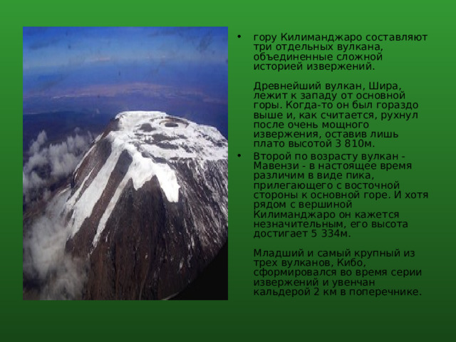гору Килиманджаро составляют три отдельных вулкана, объединенные сложной историей извержений.   Древнейший вулкан, Шира, лежит к западу от основной горы. Когда-то он был гораздо выше и, как считается, рухнул после очень мощного извержения, оставив лишь плато высотой 3 810м. Второй по возрасту вулкан - Мавензи - в настоящее время различим в виде пика, прилегающего с восточной стороны к основной горе. И хотя рядом с вершиной Килиманджаро он кажется незначительным, его высота достигает 5 334м.   Младший и самый крупный из трех вулканов, Кибо, сформировался во время серии извержений и увенчан кальдерой 2 км в поперечнике. 