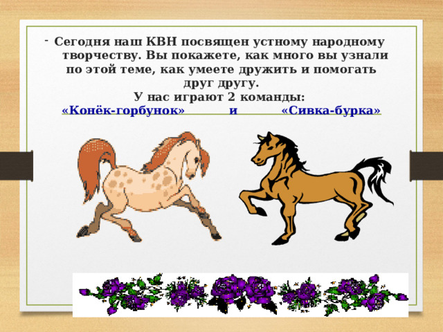 Сегодня наш КВН посвящен устному народному  творчеству. Вы покажете, как много вы узнали по этой теме, как умеете дружить и помогать друг другу.  У нас играют 2 команды:  «Конёк-горбунок» и «Сивка-бурка»  