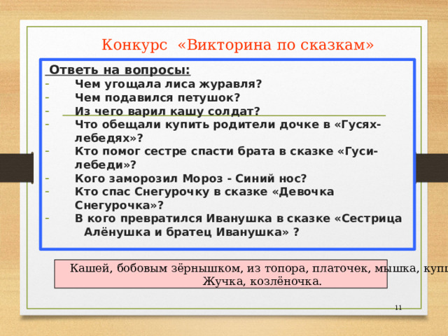 Конкурс «Викторина по сказкам»  Ответь на вопросы: Чем угощала лиса журавля? Чем подавился петушок? Из чего варил кашу солдат? Что обещали купить родители дочке в «Гусях-лебедях»? Кто помог сестре спасти брата в сказке «Гуси-лебеди»? Кого заморозил Мороз - Синий нос? Кто спас Снегурочку в сказке «Девочка Снегурочка»? В кого превратился Иванушка в сказке «Сестрица  Алёнушка и братец Иванушка» ?    Кашей, бобовым зёрнышком, из топора, платочек, мышка, купца, Жучка, козлёночка.  