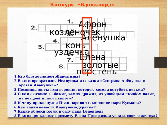 Конкурс «Кроссворд» Афрон козлёночек Алёнушка конь уздечка Елена золотые перстень 1.Кто был хозяином Жар-птицы? 2.В кого превратился Иванушка из сказки «Сестрица Алёнушка и братец Иванушка»? 3.Помнишь ли ты имя героини, которую хотела погубить ведьма? 4.О ком сказано: «…бежит, земля дрожит, из ушей дым столбом валит, из ноздрей пламя пышет»? 5.К чему прикоснулся Иван-царевич в конюшне царя Кусмана? 6.Как звали невесту Иванушки-дурачка? 7.Какие яблоки росли в саду царя Берендея? 8.Благодаря какому предмету Елена Прекрасная узнала своего жениха?  