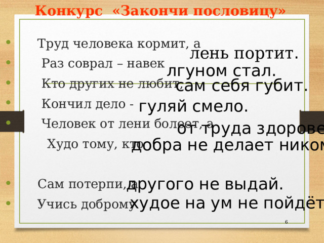 Конкурс «Закончи пословицу»  Труд человека кормит, а  Раз соврал – навек  Кто других не любит,  Кончил дело -  Человек от лени болеет, а  Худо тому, кто  Сам потерпи, а  Учись доброму лень портит . лгуном стал. сам себя губит. гуляй смело. от труда здоровеет. добра не делает никому. другого не выдай. худое на ум не пойдёт.  