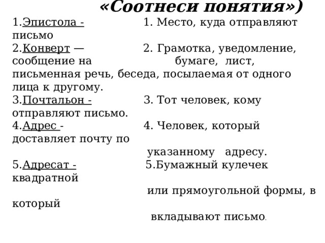  « Соотнеси понятия » ) 1. Эпистола - 1. Место, куда отправляют письмо 2. Конверт  — 2. Грамотка, уведомление, сообщение на бумаге, лист, письменная речь, беседа, посылаемая от одного лица к другому. 3. Почтальон - 3. Тот человек, кому отправляют письмо. 4. Адрес - 4. Человек, который доставляет почту по  указанному адресу. 5. Адресат - 5.Бумажный кулечек квадратной  или прямоугольной формы, в который  вкладывают письмо . 