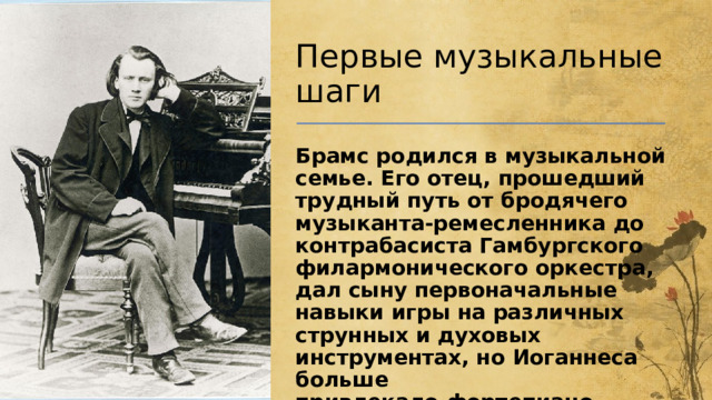 Первые музыкальные шаги Брамс родился в музыкальной семье. Его отец, прошедший трудный путь от бродячего музыканта-ремесленника до контрабасиста Гамбургского филармонического оркестра, дал сыну первоначальные навыки игры на различных струнных и духовых инструментах, но Иоганнеса больше привлекало  фортепиано .    