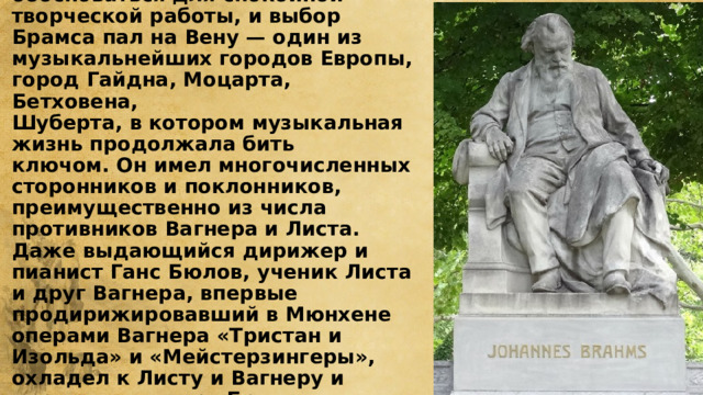 Брамс в Вене  Нужно было где-нибудь обосноваться для спокойной творческой работы, и выбор Брамса пал на Вену — один из музыкальнейших городов Европы, город Гайдна, Моцарта, Бетховена,  Шуберта, в котором музыкальная жизнь продолжала бить ключом. Он имел многочисленных сторонников и поклонников, преимущественно из числа противников Вагнера и Листа. Даже выдающийся дирижер и пианист Ганс Бюлов, ученик Листа и друг Вагнера, впервые продирижировавший в Мюнхене операми Вагнера «Тристан и Изольда» и «Мейстерзингеры», охладел к Листу и Вагнеру и перешел в лагерь Брамса — начал активную пропаганду его симфонической музыки. 