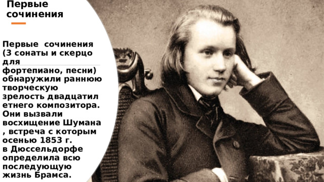 Первые сочинения Первые  сочинения (3 сонаты и скерцо для фортепиано, песни) обнаружили раннюю творческую зрелость двадцатилетнего композитора. Они вызвали восхищение Шумана, встреча с которым осенью 1853 г. в Дюссельдорфе определила всю последующую жизнь Брамса.   