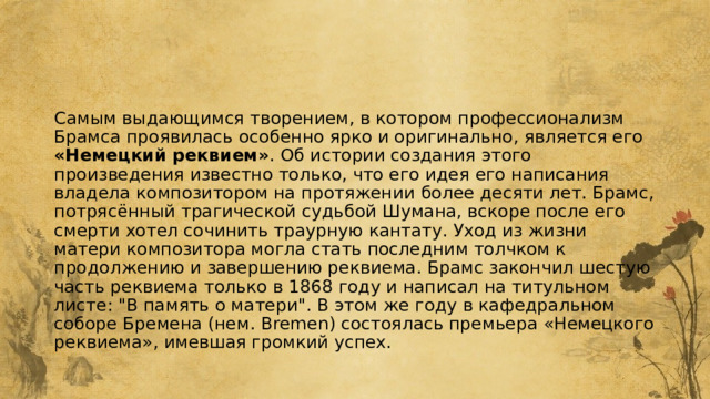 Самым выдающимся творением, в котором профессионализм Брамса проявилась особенно ярко и оригинально, является его «Немецкий реквием» . Об истории создания этого произведения известно только, что его идея его написания владела композитором на протяжении более десяти лет. Брамс, потрясённый трагической судьбой Шумана, вскоре после его смерти хотел сочинить траурную кантату. Уход из жизни матери композитора могла стать последним толчком к продолжению и завершению реквиема. Брамс закончил шестую часть реквиема только в 1868 году и написал на титульном листе: 