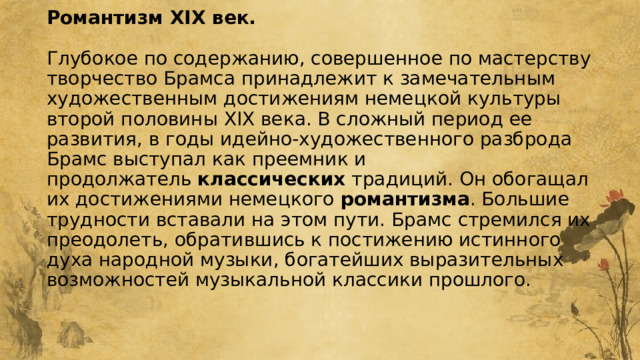 Романтизм XIX век.   Глубокое по содержанию, совершенное по мастерству творчество Брамса принадлежит к замечательным художественным достижениям немецкой культуры второй половины XIX века. В сложный период ее развития, в годы идейно-художественного разброда Брамс выступал как преемник и продолжатель  классических  традиций. Он обогащал их достижениями немецкого  романтизма . Большие трудности вставали на этом пути. Брамс стремился их преодолеть, обратившись к постижению истинного духа народной музыки, богатейших выразительных возможностей музыкальной классики прошлого.    