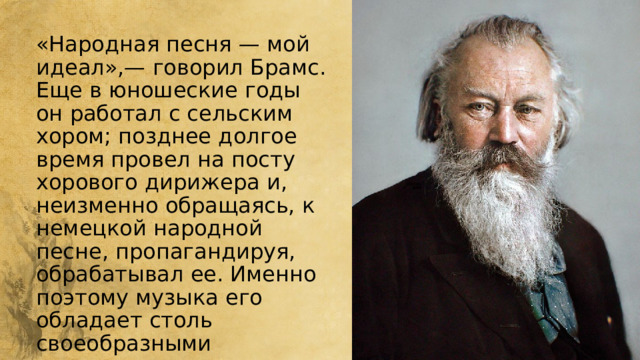 «Народная песня — мой идеал»,— говорил Брамс. Еще в юношеские годы он работал с сельским хором; позднее долгое время провел на посту хорового дирижера и, неизменно обращаясь, к немецкой народной песне, пропагандируя, обрабатывал ее. Именно поэтому музыка его обладает столь своеобразными национальными чертами. 