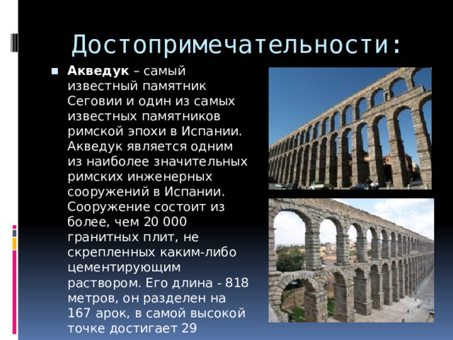Достопримечательности: Акведук  – самый известный памятник Сеговии и один из самых известных памятников римской эпохи в Испании. Акведук является одним из наиболее значительных римских инженерных сооружений в Испании. Сооружение состоит из более, чем 20 000 гранитных плит, не скрепленных каким-либо цементирующим раствором. Его длина - 818 метров, он разделен на 167 арок, в самой высокой точке достигает 29 метров. 