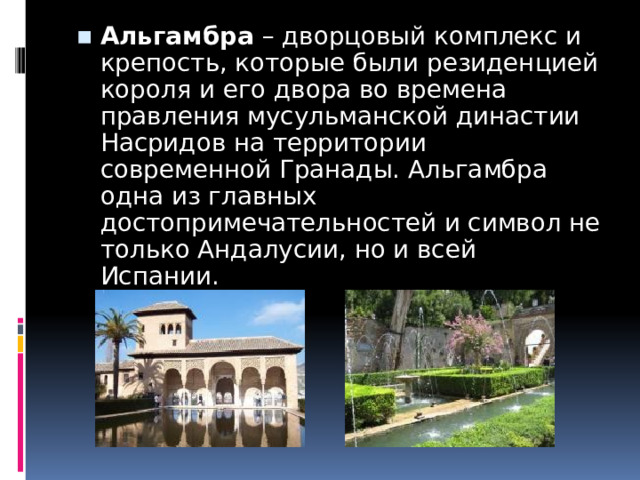 Альгамбра  – дворцовый комплекс и крепость, которые были резиденцией короля и его двора во времена правления мусульманской династии Насридов на территории современной Гранады. Альгамбра одна из главных достопримечательностей и символ не только Андалусии, но и всей Испании. 