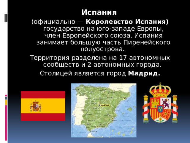 Испания   (официально —  Королевство Испания) государство на юго-западе Европы, член Европейского союза. Испания занимает большую часть Пиренейского полуострова. Территория разделена на 17 автономных сообществ и 2 автономных города.  Столицей является город  Мадрид. 