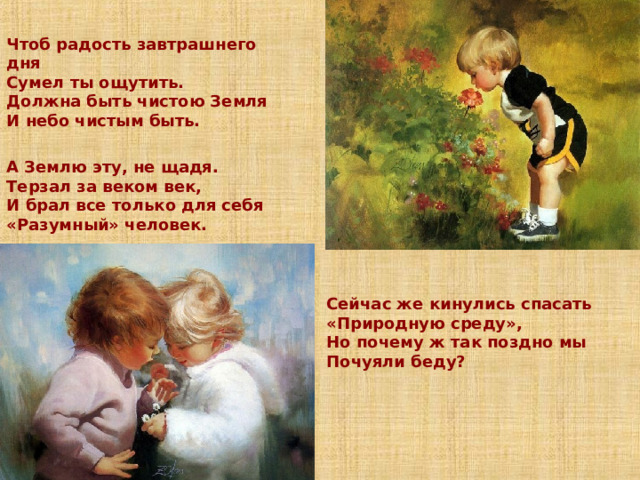 Чтоб радость завтрашнего дня  Сумел ты ощутить.  Должна быть чистою Земля  И небо чистым быть.  А Землю эту, не щадя.  Терзал за веком век,  И брал все только для себя  «Разумный» человек.   Сейчас же кинулись спасать  «Природную среду»,  Но почему ж так поздно мы  Почуяли беду? 