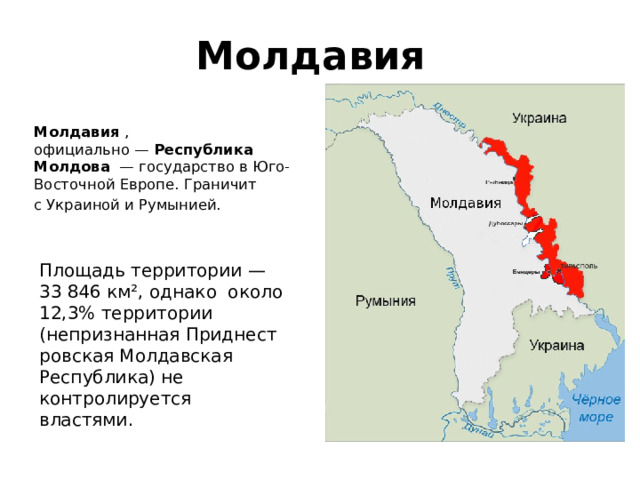 Молдавия Молдавия  , официально —  Республика Молдова   — государство в Юго-Восточной Европе. Граничит с Украиной и Румынией.   Площадь территории — 33 846 км², однако около 12,3% территории (непризнанная Приднестровская Молдавская Республика) не контролируется властями. 