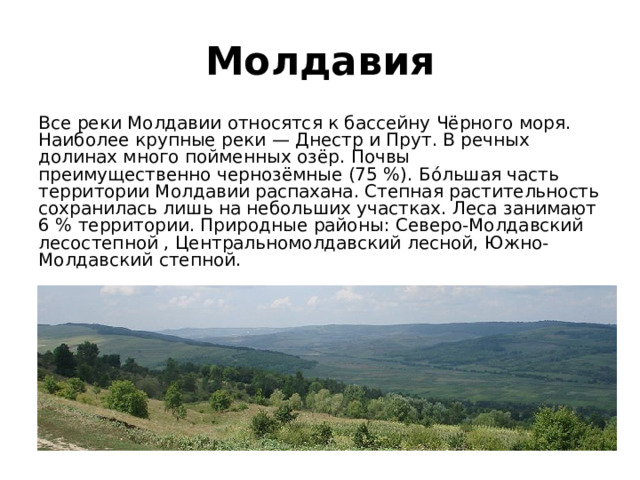 Молдавия Все реки Молдавии относятся к бассейну Чёрного моря. Наиболее крупные реки — Днестр и Прут. В речных долинах много пойменных озёр. Почвы преимущественно чернозёмные (75 %). Бо́льшая часть территории Молдавии распахана. Степная растительность сохранилась лишь на небольших участках. Леса занимают 6 % территории. Природные районы: Северо-Молдавский лесостепной , Центральномолдавский лесной, Южно-Молдавский степной. 