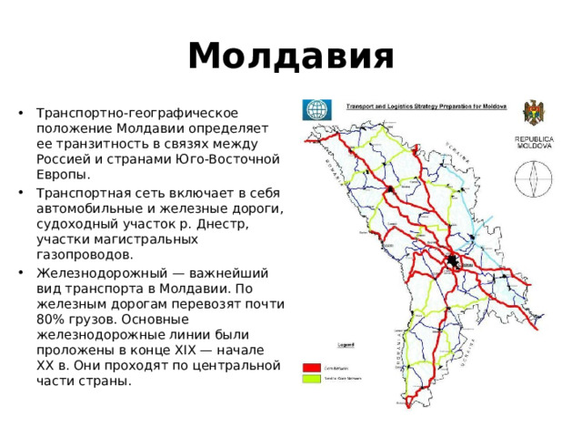 Молдавия Транспортно-географическое положение Молдавии определяет ее транзитность в связях между Россией и странами Юго-Восточной Европы. Транспортная сеть включает в себя автомобильные и железные дороги, судоходный участок р. Днестр, участки магистральных газопроводов. Железнодорожный — важнейший вид транспорта в Молдавии. По железным дорогам перевозят почти 80% грузов. Основные железнодорожные линии были проложены в конце XIX — начале XX в. Они проходят по центральной части страны. 